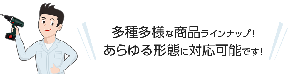 多種多様な商品ラインナップ！あらゆる形態に対応可能です！