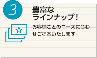 3 豊富なラインナップ！ お客様ごとのニーズに合わせご提案いたします。