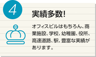 4 実績多数！ オフィスビルはもちろん、商業施設、学校、幼稚園、役所、高速道路、駅、豊富な実績があります。