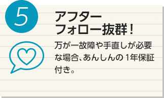 5 アフターフォロー抜群！ 万が一故障や手直しが必要な場合、あんしんの１年保証付き。