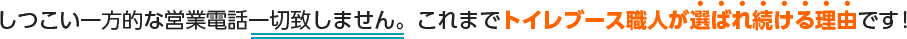 しつこい一方的な営業電話一切致しません。これまでトイレブース職人が選ばれ続ける理由です！